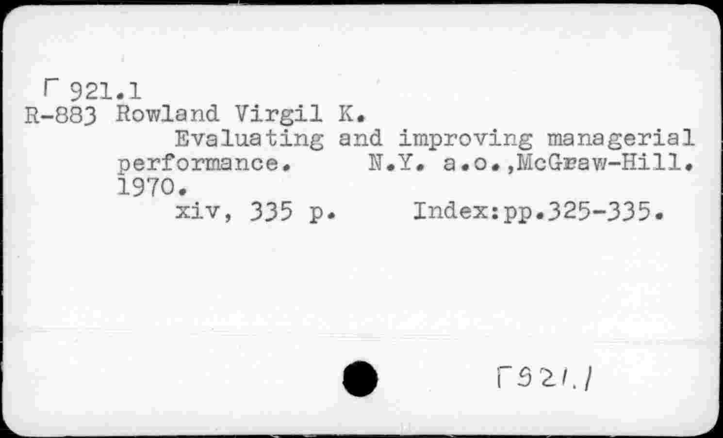 ﻿r 921.1
R-883 Rowland Virgil K.
Evaluating and improving managerial performance. N.Y. a.o.,McGraw-Hill. 1970.
xiv, 335 p. Indexspp.325-335.
rS2/J